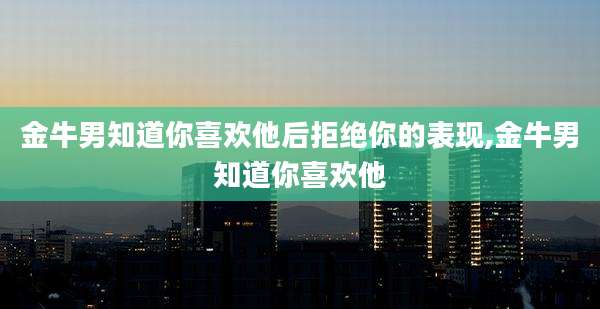 金牛男知道你喜欢他后拒绝你的表现,金牛男知道你喜欢他