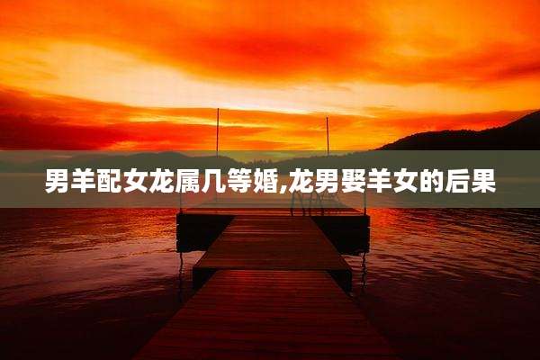 男羊配女龙属几等婚,龙男娶羊女的后果