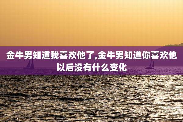 金牛男知道我喜欢他了,金牛男知道你喜欢他以后没有什么变化