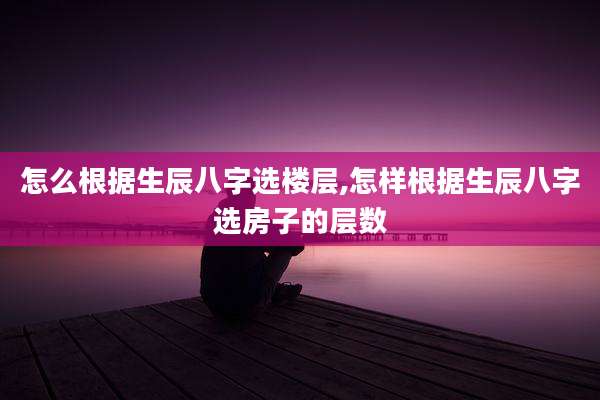 怎么根据生辰八字选楼层,怎样根据生辰八字选房子的层数