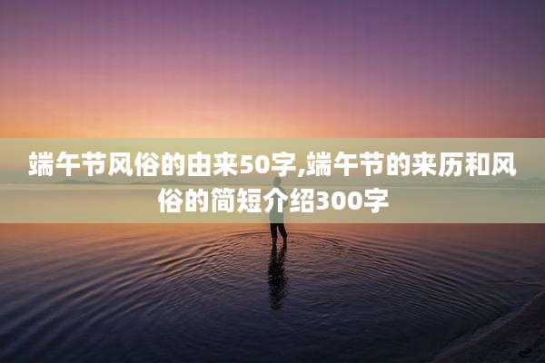 端午节风俗的由来50字,端午节的来历和风俗的简短介绍300字