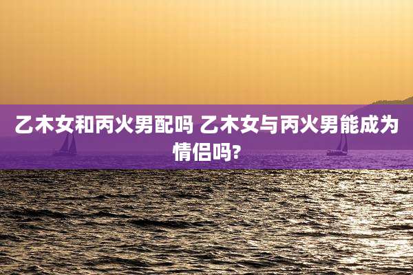 乙木女和丙火男配吗 乙木女与丙火男能成为情侣吗?