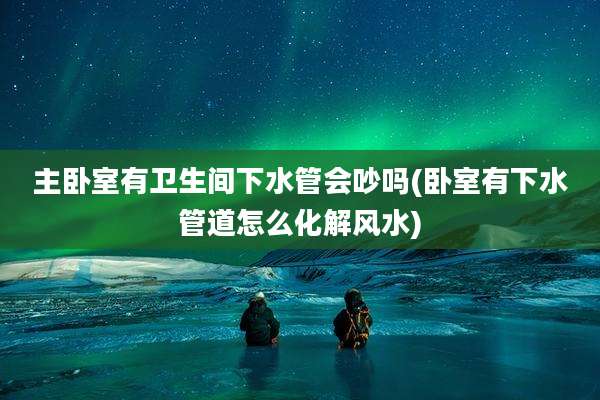 主卧室有卫生间下水管会吵吗(卧室有下水管道怎么化解风水)