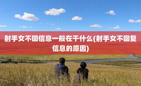 射手女不回信息一般在干什么(射手女不回复信息的原因)