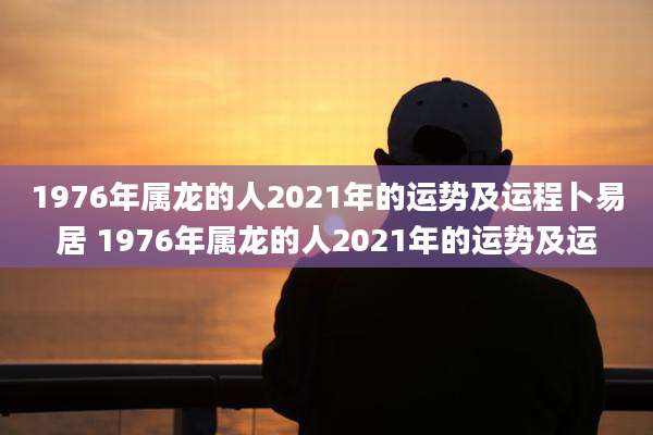 1976年属龙的人2021年的运势及运程卜易居 1976年属龙的人2021年的运势及运