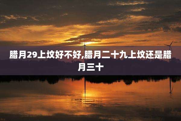 腊月29上坟好不好,腊月二十九上坟还是腊月三十