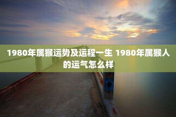 1980年属猴运势及运程一生 1980年属猴人的运气怎么样