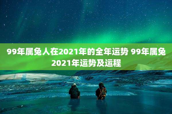 99年属兔人在2021年的全年运势 99年属兔2021年运势及运程