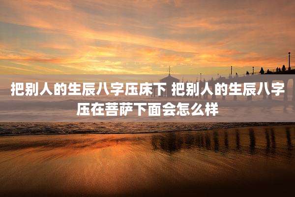 把别人的生辰八字压床下 把别人的生辰八字压在菩萨下面会怎么样