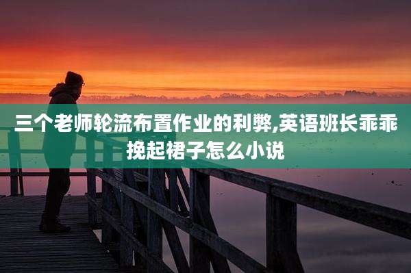 三个老师轮流布置作业的利弊,英语班长乖乖挽起裙子怎么小说