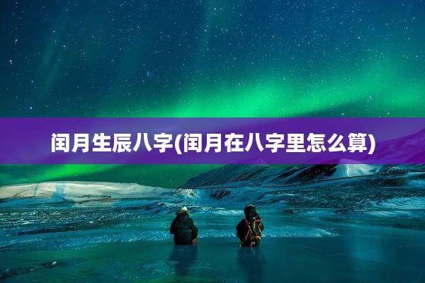 闰月生辰八字(闰月在八字里怎么算)