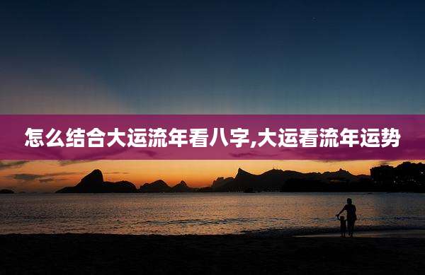 怎么结合大运流年看八字,大运看流年运势
