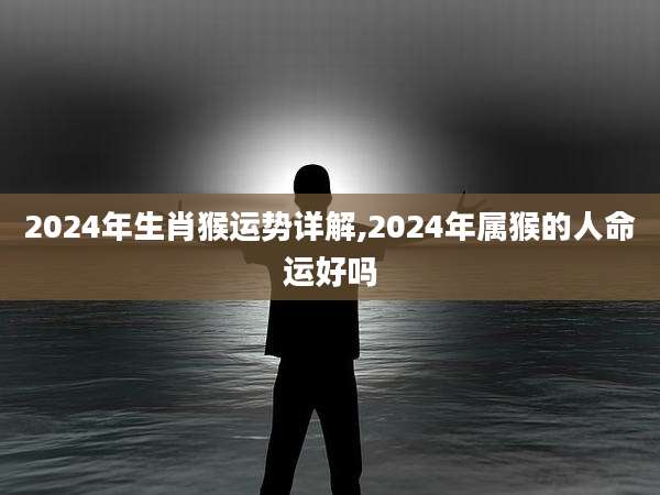 2024年生肖猴运势详解,2024年属猴的人命运好吗