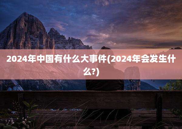 2024年中国有什么大事件(2024年会发生什么?)
