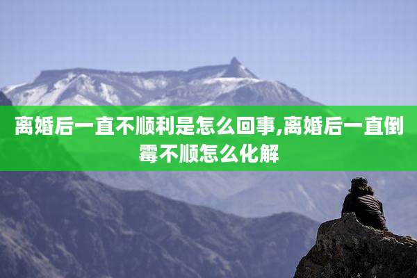 离婚后一直不顺利是怎么回事,离婚后一直倒霉不顺怎么化解
