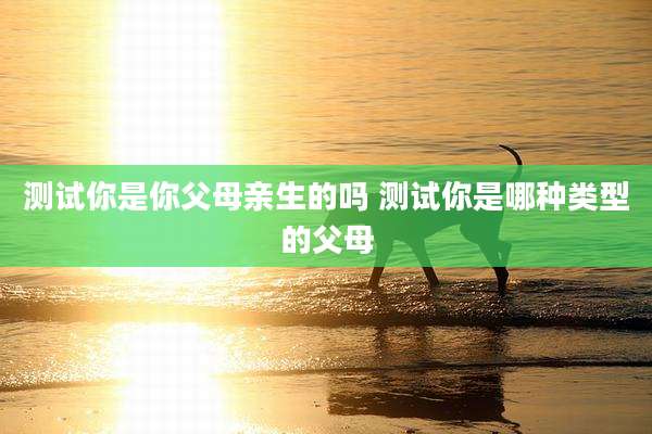 测试你是你父母亲生的吗 测试你是哪种类型的父母