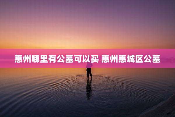 惠州哪里有公墓可以买 惠州惠城区公墓