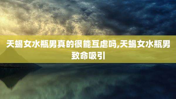 天蝎女水瓶男真的很能互虐吗,天蝎女水瓶男致命吸引