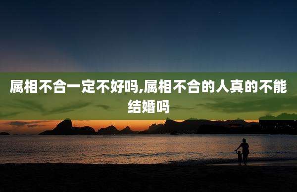 属相不合一定不好吗,属相不合的人真的不能结婚吗