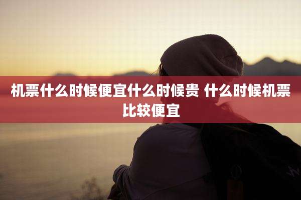 机票什么时候便宜什么时候贵 什么时候机票比较便宜