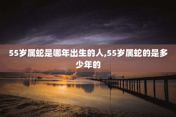 55岁属蛇是哪年出生的人,55岁属蛇的是多少年的
