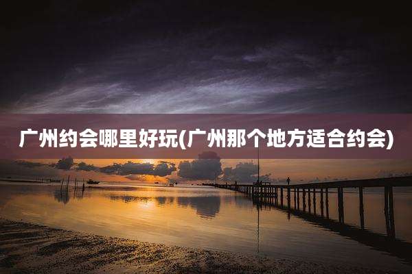 广州约会哪里好玩(广州那个地方适合约会)