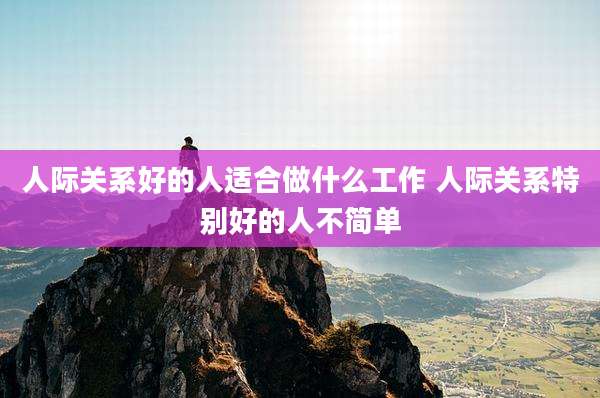 人际关系好的人适合做什么工作 人际关系特别好的人不简单