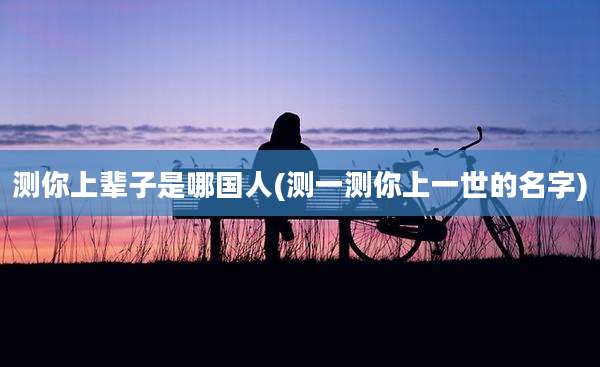测你上辈子是哪国人(测一测你上一世的名字)