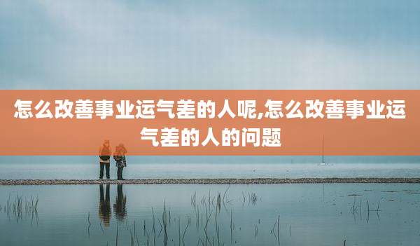 怎么改善事业运气差的人呢,怎么改善事业运气差的人的问题