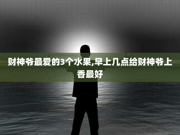 财神爷最爱的3个水果,早上几点给财神爷上香最好