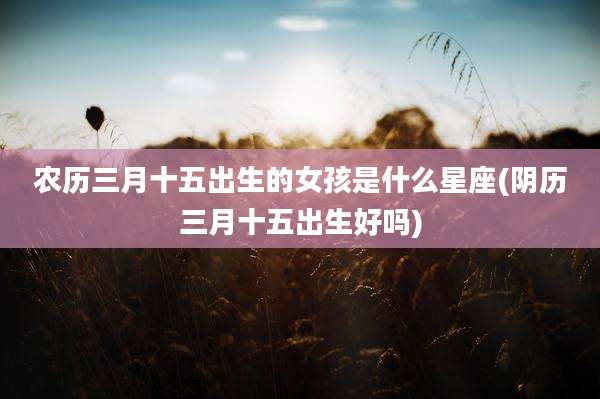 农历三月十五出生的女孩是什么星座(阴历三月十五出生好吗)