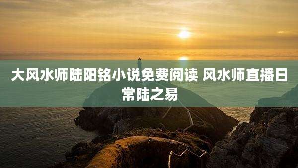 大风水师陆阳铭小说免费阅读 风水师直播日常陆之易