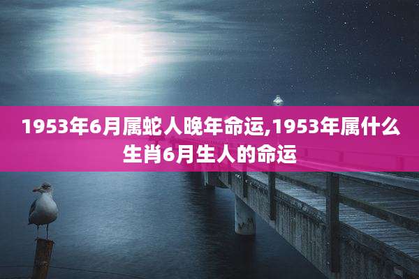 1953年6月属蛇人晚年命运,1953年属什么生肖6月生人的命运