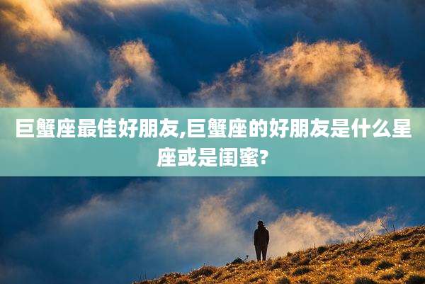 巨蟹座最佳好朋友,巨蟹座的好朋友是什么星座或是闺蜜?