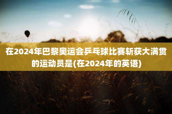 在2024年巴黎奥运会乒乓球比赛斩获大满贯的运动员是(在2024年的英语)