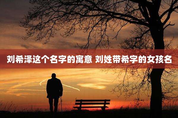 刘希泽这个名字的寓意 刘姓带希字的女孩名