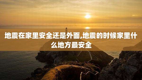 地震在家里安全还是外面,地震的时候家里什么地方最安全