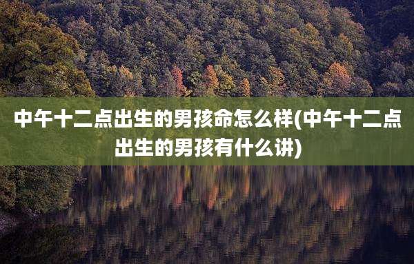 中午十二点出生的男孩命怎么样(中午十二点出生的男孩有什么讲)