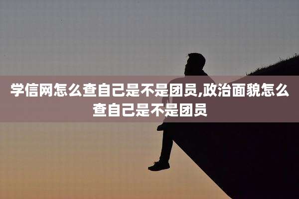 学信网怎么查自己是不是团员,政治面貌怎么查自己是不是团员