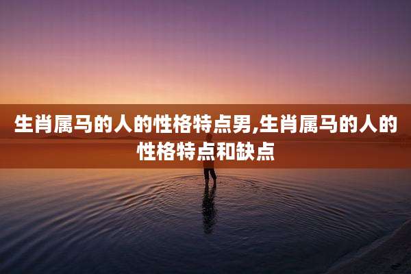 生肖属马的人的性格特点男,生肖属马的人的性格特点和缺点