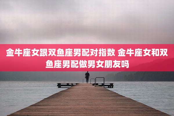 金牛座女跟双鱼座男配对指数 金牛座女和双鱼座男配做男女朋友吗