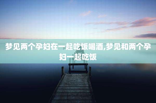 梦见两个孕妇在一起吃饭喝酒,梦见和两个孕妇一起吃饭