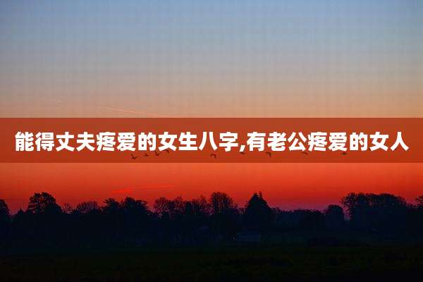 能得丈夫疼爱的女生八字,有老公疼爱的女人