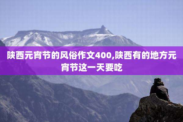 陕西元宵节的风俗作文400,陕西有的地方元宵节这一天要吃