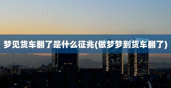 梦见货车翻了是什么征兆(做梦梦到货车翻了)
