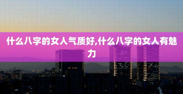 什么八字的女人气质好,什么八字的女人有魅力