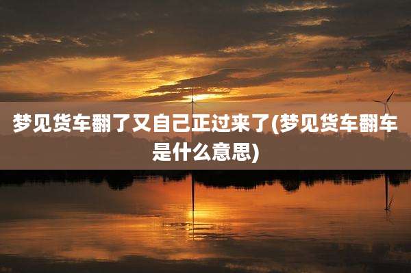 梦见货车翻了又自己正过来了(梦见货车翻车是什么意思)