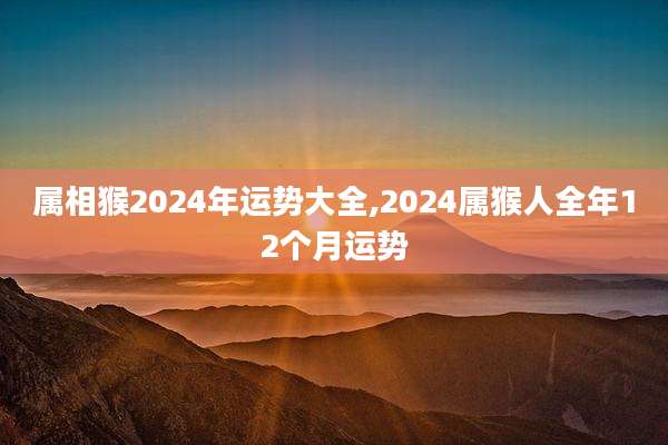属相猴2024年运势大全,2024属猴人全年12个月运势