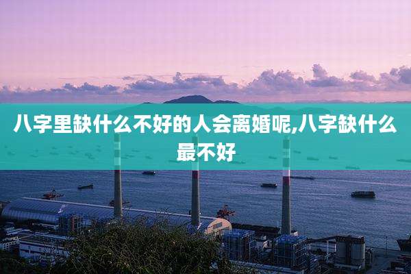八字里缺什么不好的人会离婚呢,八字缺什么最不好
