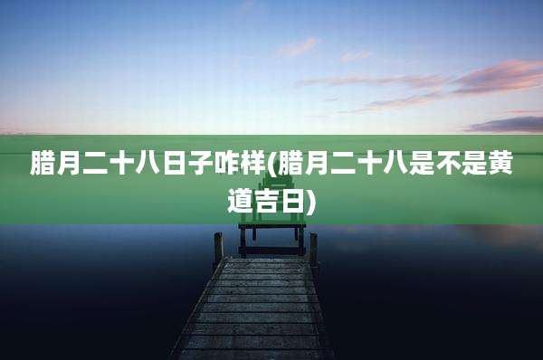腊月二十八日子咋样(腊月二十八是不是黄道吉日)